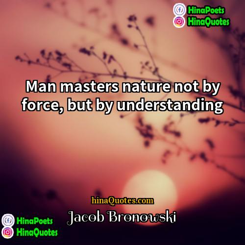 Jacob Bronowski Quotes | Man masters nature not by force, but